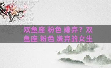 双鱼座 粉色 嫌弃？双鱼座 粉色 嫌弃的女生